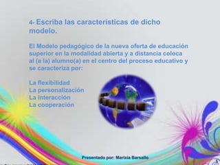 4- Escriba las características de dicho
modelo.

El Modelo pedagógico de la nueva oferta de educación
superior en la modalidad abierta y a distancia coloca
al (a la) alumno(a) en el centro del proceso educativo y
se caracteriza por:

La flexibilidad
La personalización
La interacción
La cooperación




                  Presentado por: Marixia Barsallo
                                                           5
 