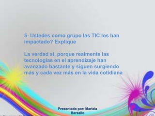 5- Ustedes como grupo las TIC los han
impactado? Explique

La verdad si, porque realmente las
tecnologías en el aprendizaje han
avanzado bastante y siguen surgiendo
más y cada vez más en la vida cotidiana




             Presentado por: Marixia
                                          6
                    Barsallo
 