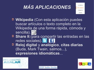 MÁS APLICACIONES
➲

➲
➲

Wikipedia (Con esta aplicación puedes
buscar artículos o texto completo en la
Wikipedia de una forma rápida, cómoda y
sencilla).
Share It (para compartir las entradas en las
redes sociales).
Reloj digital y analógico, citas diarias
(Buda, Mark Twain, salmos...),
expresiones idiomáticas...

 