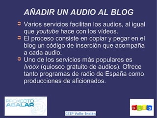 AÑADIR UN AUDIO AL BLOG
➲
➲

➲

Varios servicios facilitan los audios, al igual
que youtube hace con los vídeos.
El proceso consiste en copiar y pegar en el
blog un código de inserción que acompaña
a cada audio.
Uno de los servicios más populares es
Ivoox (quiosco gratuito de audios). Ofrece
tanto programas de radio de España como
producciones de aficionados.

 