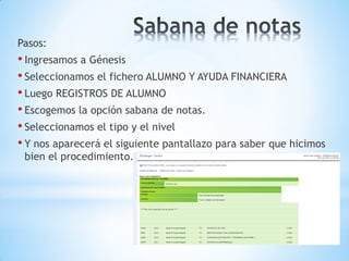 Pasos:
• Ingresamos a Génesis
• Seleccionamos el fichero ALUMNO Y AYUDA FINANCIERA
• Luego REGISTROS DE ALUMNO
• Escogemos la opción sabana de notas.
• Seleccionamos el tipo y el nivel
• Y nos aparecerá el siguiente pantallazo para saber que hicimos
 bien el procedimiento.
 
