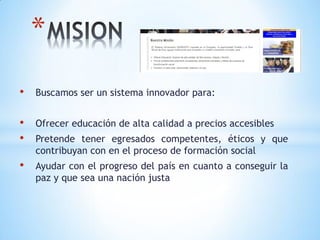 *
•   Buscamos ser un sistema innovador para:


•   Ofrecer educación de alta calidad a precios accesibles
•   Pretende tener egresados competentes, éticos y que
    contribuyan con en el proceso de formación social
•   Ayudar con el progreso del país en cuanto a conseguir la
    paz y que sea una nación justa
 