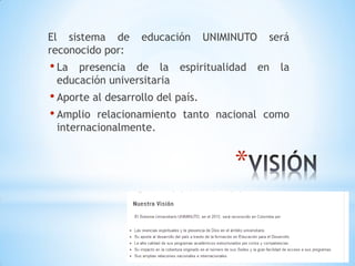 El sistema de     educación   UNIMINUTO     será
reconocido por:
• La presencia de la espiritualidad       en   la
 educación universitaria
• Aporte al desarrollo del país.
• Amplio relacionamiento tanto     nacional como
 internacionalmente.


                                      *
 