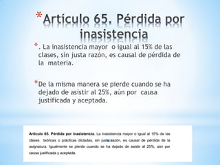 *
* . La inasistencia mayor  o igual al 15% de las
 clases, sin justa razón, es causal de pérdida de
 la materia.


* De la misma manera se pierde cuando se ha
 dejado de asistir al 25%, aún por causa
 justificada y aceptada.
 
