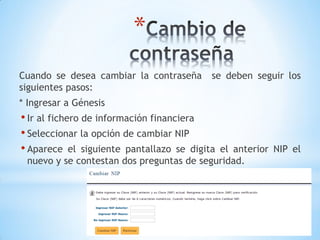 *
Cuando se desea cambiar la contraseña     se deben seguir los
siguientes pasos:
* Ingresar a Génesis
• Ir al fichero de información financiera
• Seleccionar la opción de cambiar NIP
• Aparece el siguiente pantallazo se digitael anterior NIP el
 nuevo y se contestan dos preguntas de seguridad.
 