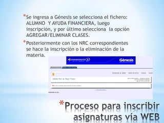 * Se ingresa a Génesis se selecciona el fichero:
 ALUMNO Y AYUDA FINANCIERA, luego
 inscripción, y por último selecciona la opción
 AGREGAR/ELIMINAR CLASES.
* Posteriormente con los NRC correspondientes
 se hace la inscripción o la eliminación de la
 materia.




                *
 