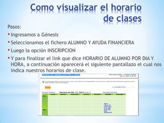 Como visualizar el horario
                          de clases
Pasos:
• Ingresamos a Génesis
• Seleccionamos el fichero ALUMNO Y AYUDA FINANCIERA
• Luego la opción INSCRIPCION
• Y para finalizar el link que dice HORARIO DE ALUMNO POR DIA Y
 HORA, a continuación aparecerá el siguiente pantallazo el cual nos
 indica nuestros horarios de clase.
 
