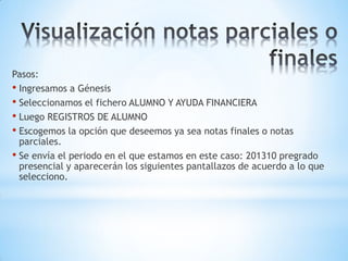 Pasos:
• Ingresamos a Génesis
• Seleccionamos el fichero ALUMNO Y AYUDA FINANCIERA
• Luego REGISTROS DE ALUMNO
• Escogemos la opción que deseemos ya sea notas finales o notas
  parciales.
• Se envía el periodo en el que estamos en este caso: 201310 pregrado
  presencial y aparecerán los siguientes pantallazos de acuerdo a lo que
  selecciono.
 