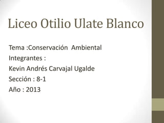 Liceo Otilio Ulate Blanco
Tema :Conservación Ambiental
Integrantes :
Kevin Andrés Carvajal Ugalde
Sección : 8-1
Año : 2013
 