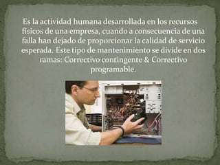 Es la actividad humana desarrollada en los recursos 
físicos de una empresa, cuando a consecuencia de una 
falla han dejado de proporcionar la calidad de servicio 
esperada. Este tipo de mantenimiento se divide en dos 
ramas: Correctivo contingente & Correctivo 
programable. 
 