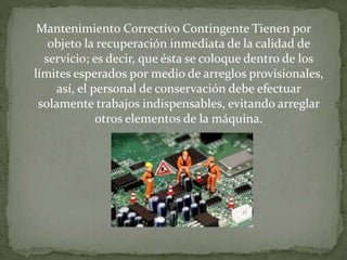 Mantenimiento Correctivo Contingente Tienen por 
objeto la recuperación inmediata de la calidad de 
servicio; es decir, que ésta se coloque dentro de los 
límites esperados por medio de arreglos provisionales, 
así, el personal de conservación debe efectuar 
solamente trabajos indispensables, evitando arreglar 
otros elementos de la máquina. 
 
