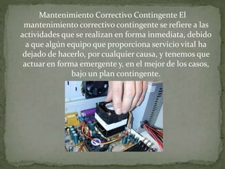 Mantenimiento Correctivo Contingente El 
mantenimiento correctivo contingente se refiere a las 
actividades que se realizan en forma inmediata, debido 
a que algún equipo que proporciona servicio vital ha 
dejado de hacerlo, por cualquier causa, y tenemos que 
actuar en forma emergente y, en el mejor de los casos, 
bajo un plan contingente. 

