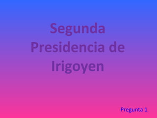 Segunda
Presidencia de
   Irigoyen

             Pregunta 1
 