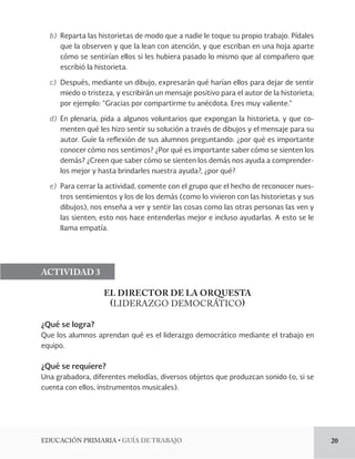 EDUCACIÓN PRIMARIA • GUÍA DE TRABAJO 20 
b) Reparta las historietas de modo que a nadie le toque su propio trabajo. Pídales 
que la observen y que la lean con atención, y que escriban en una hoja aparte 
cómo se sentirían ellos si les hubiera pasado lo mismo que al compañero que 
escribió la historieta. 
c) Después, mediante un dibujo, expresarán qué harían ellos para dejar de sentir 
miedo o tristeza, y escribirán un mensaje positivo para el autor de la historieta; 
por ejemplo: “Gracias por compartirme tu anécdota. Eres muy valiente.” 
d) En plenaria, pida a algunos voluntarios que expongan la historieta, y que co-menten 
qué les hizo sentir su solución a través de dibujos y el mensaje para su 
autor. Guíe la reflexión de sus alumnos preguntando: ¿por qué es importante 
conocer cómo nos sentimos? ¿Por qué es importante saber cómo se sienten los 
demás? ¿Creen que saber cómo se sienten los demás nos ayuda a comprender-los 
mejor y hasta brindarles nuestra ayuda?, ¿por qué? 
e) Para cerrar la actividad, comente con el grupo que el hecho de reconocer nues-tros 
sentimientos y los de los demás (como lo vivieron con las historietas y sus 
dibujos), nos enseña a ver y sentir las cosas como las otras personas las ven y 
las sienten; esto nos hace entenderlas mejor e incluso ayudarlas. A esto se le 
llama empatía. 
ACTIVIDAD 3 
EL DIRECTOR DE LA ORQUESTA 
(LIDERAZGO DEMOCRÁTICO) 
¿Qué se logra? 
Que los alumnos aprendan qué es el liderazgo democrático mediante el trabajo en 
equipo. 
¿Qué se requiere? 
Una grabadora, diferentes melodías, diversos objetos que produzcan sonido (o, si se 
cuenta con ellos, instrumentos musicales). 
 