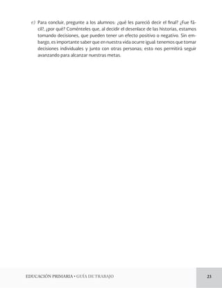 EDUCACIÓN PRIMARIA • GUÍA DE TRABAJO 23 
e) Para concluir, pregunte a los alumnos: ¿qué les pareció decir el final? ¿Fue fá-cil?, 
¿por qué? Coménteles que, al decidir el desenlace de las historias, estamos 
tomando decisiones, que pueden tener un efecto positivo o negativo. Sin embargo, 
es importante saber que en nuestra vida ocurre igual: tenemos que tomar 
decisiones individuales y junto con otras personas; esto nos permitirá seguir 
avanzando para alcanzar nuestras metas. 
