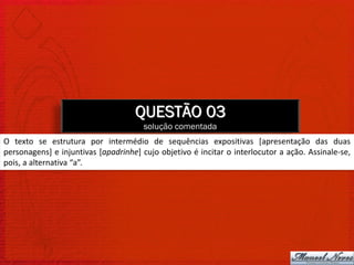 QUESTÃO 03
                                       solução comentada
O texto se estrutura por intermédio de sequências expositivas [apresentação das duas
personagens] e injuntivas [apadrinhe] cujo objetivo é incitar o interlocutor a ação. Assinale-se,
pois, a alternativa “a”.
 