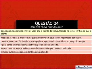 QUESTÃO 04
                                SEGUNDA PROVA DO ENEM-2010
Considerando a relação entre os usos oral e escrito da língua, tratada no texto, verifica-se que a
escrita
modifica as ideias e intenções daqueles que tiveram seus textos registrados por outros.
permite, com mais facilidade, a propagação e a permanência de ideias ao longo do tempo.
figura como um modo comunicativo superior ao da oralidade.
leva as pessoas a desacreditarem nos fatos narrados por meio da oralidade.
tem seu surgimento concomitante ao da oralidade.
 