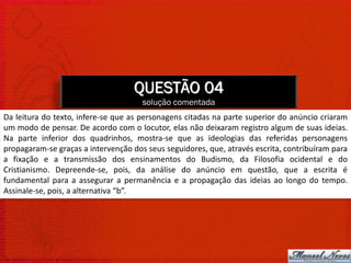 QUESTÃO 04
                                      solução comentada
Da leitura do texto, infere-se que as personagens citadas na parte superior do anúncio criaram
um modo de pensar. De acordo com o locutor, elas não deixaram registro algum de suas ideias.
Na parte inferior dos quadrinhos, mostra-se que as ideologias das referidas personagens
propagaram-se graças a intervenção dos seus seguidores, que, através escrita, contribuíram para
a fixação e a transmissão dos ensinamentos do Budismo, da Filosofia ocidental e do
Cristianismo. Depreende-se, pois, da análise do anúncio em questão, que a escrita é
fundamental para a assegurar a permanência e a propagação das ideias ao longo do tempo.
Assinale-se, pois, a alternativa “b”.
 
