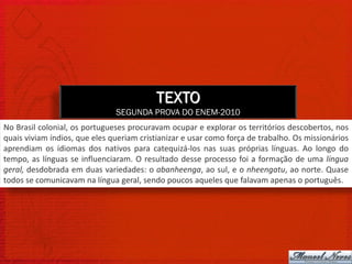 TEXTO
                               SEGUNDA PROVA DO ENEM-2010
No Brasil colonial, os portugueses procuravam ocupar e explorar os territórios descobertos, nos
quais viviam índios, que eles queriam cristianizar e usar como força de trabalho. Os missionários
aprendiam os idiomas dos nativos para catequizá-los nas suas próprias línguas. Ao longo do
tempo, as línguas se influenciaram. O resultado desse processo foi a formação de uma língua
geral, desdobrada em duas variedades: o abanheenga, ao sul, e o nheengatu, ao norte. Quase
todos se comunicavam na língua geral, sendo poucos aqueles que falavam apenas o português.
 