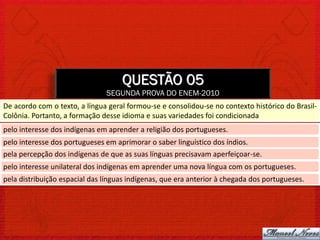 QUESTÃO 05
                               SEGUNDA PROVA DO ENEM-2010
De acordo com o texto, a língua geral formou-se e consolidou-se no contexto histórico do Brasil-
Colônia. Portanto, a formação desse idioma e suas variedades foi condicionada
pelo interesse dos indígenas em aprender a religião dos portugueses.
pelo interesse dos portugueses em aprimorar o saber linguístico dos índios.
pela percepção dos indígenas de que as suas línguas precisavam aperfeiçoar-se.
pelo interesse unilateral dos indígenas em aprender uma nova língua com os portugueses.
pela distribuição espacial das línguas indígenas, que era anterior à chegada dos portugueses.
 