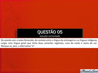 QUESTÃO 05
                                      solução comentada
De acordo com o texto fornecido, do contato entre a língua do estrangeiro e as línguas indígenas
surgiu uma língua geral que tinha duas variantes regionais, uma do norte e outra do sul.
Marque-se, pois, a alternativa “e”.
 