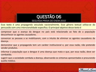 QUESTÃO 06
                             SEGUNDA PROVA DO ENEM-2010
Esse texto é uma propaganda veiculada nacionalmente. Esse gênero textual utiliza-se da
persuasão com uma intencionalidade específica. O principal objetivo desse texto é
comprovar que o avanço da dengue no país está relacionado ao fato de a população
desconhecer os agentes causadores.
convencer as pessoas a se mobilizarem, com o intuito de eliminar os agentes causadores da
doença.
demonstrar que a propaganda tem um caráter institucional e, por essa razão, não pretende
vender produtos.
informar à população que a dengue é uma doença que mata e que, por essa razão, deve ser
combatida.
sugerir que a sociedade combata a doença, observando os sintomas apresentados e procurando
auxílio médico.
 