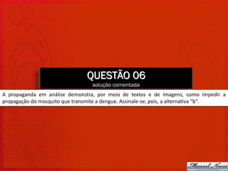 QUESTÃO 06
                                 solução comentada
A propaganda em análise demonstra, por meio de textos e de imagens, como impedir a
propagação do mosquito que transmite a dengue. Assinale-se, pois, a alternativa “b”.
 
