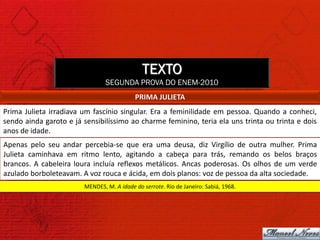 TEXTO
                                SEGUNDA PROVA DO ENEM-2010
                                           PRIMA JULIETA
Prima Julieta irradiava um fascínio singular. Era a feminilidade em pessoa. Quando a conheci,
sendo ainda garoto e já sensibilíssimo ao charme feminino, teria ela uns trinta ou trinta e dois
anos de idade.
Apenas pelo seu andar percebia-se que era uma deusa, diz Virgílio de outra mulher. Prima
Julieta caminhava em ritmo lento, agitando a cabeça para trás, remando os belos braços
brancos. A cabeleira loura incluía reflexos metálicos. Ancas poderosas. Os olhos de um verde
azulado borboleteavam. A voz rouca e ácida, em dois planos: voz de pessoa da alta sociedade.
                        MENDES, M. A idade do serrote. Rio de Janeiro: Sabiá, 1968.
 