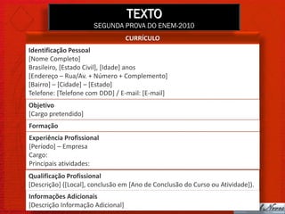 TEXTO
                      SEGUNDA PROVA DO ENEM-2010
                                   CURRÍCULO
Identificação Pessoal
[Nome Completo]
Brasileiro, [Estado Civil], [Idade] anos
[Endereço – Rua/Av. + Número + Complemento]
[Bairro] – [Cidade] – [Estado]
Telefone: [Telefone com DDD] / E-mail: [E-mail]
Objetivo
[Cargo pretendido]
Formação
Experiência Profissional
[Período] – Empresa
Cargo:
Principais atividades:
Qualificação Profissional
[Descrição] ([Local], conclusão em [Ano de Conclusão do Curso ou Atividade]).
Informações Adicionais
[Descrição Informação Adicional]
 