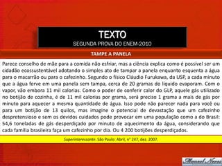 TEXTO
                               SEGUNDA PROVA DO ENEM-2010
                                         TAMPE A PANELA
Parece conselho de mãe para a comida não esfriar, mas a ciência explica como é possível ser um
cidadão ecossustentável adotando o simples ato de tampar a panela enquanto esquenta a água
para o macarrão ou para o cafezinho. Segundo o físico Cláudio Furukawa, da USP, a cada minuto
que a água ferve em uma panela sem tampa, cerca de 20 gramas do líquido evaporam. Com o
vapor, vão embora 11 mil calorias. Como o poder de conferir calor do GLP, aquele gás utilizado
no botijão de cozinha, é de 11 mil calorias por grama, será preciso 1 grama a mais de gás por
minuto para aquecer a mesma quantidade de água. Isso pode não parecer nada para você ou
para um botijão de 13 quilos, mas imagine o potencial de devastação que um cafezinho
despretensioso e sem os devidos cuidados pode provocar em uma população como a do Brasil:
54,6 toneladas de gás desperdiçado por minuto de aquecimento da água, considerando que
cada família brasileira faça um cafezinho por dia. Ou 4 200 botijões desperdiçados.
                          Superinteressante. São Paulo: Abril, n° 247, dez. 2007.
 