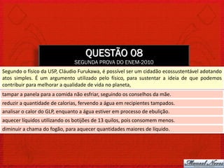 QUESTÃO 08
                              SEGUNDA PROVA DO ENEM-2010
Segundo o físico da USP, Cláudio Furukawa, é possível ser um cidadão ecossustentável adotando
atos simples. É um argumento utilizado pelo físico, para sustentar a ideia de que podemos
contribuir para melhorar a qualidade de vida no planeta,
tampar a panela para a comida não esfriar, seguindo os conselhos da mãe.
reduzir a quantidade de calorias, fervendo a água em recipientes tampados.
analisar o calor do GLP, enquanto a água estiver em processo de ebulição.
aquecer líquidos utilizando os botijões de 13 quilos, pois consomem menos.
diminuir a chama do fogão, para aquecer quantidades maiores de líquido.
 