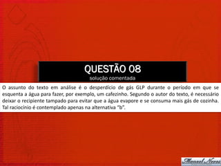 QUESTÃO 08
                                     solução comentada
O assunto do texto em análise é o desperdício de gás GLP durante o período em que se
esquenta a água para fazer, por exemplo, um cafezinho. Segundo o autor do texto, é necessário
deixar o recipiente tampado para evitar que a água evapore e se consuma mais gás de cozinha.
Tal raciocínio é contemplado apenas na alternativa “b”.
 