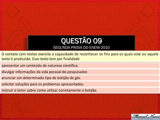 QUESTÃO 09
                                SEGUNDA PROVA DO ENEM-2010
O contato com textos exercita a capacidade de reconhecer os fins para os quais este ou aquele
texto é produzido. Esse texto tem por finalidade
apresentar um conteúdo de natureza científica.
divulgar informações da vida pessoal do pesquisador.
anunciar um determinado tipo de botijão de gás.
solicitar soluções para os problemas apresentados.
instruir o leitor sobre como utilizar corretamente o botijão.
 