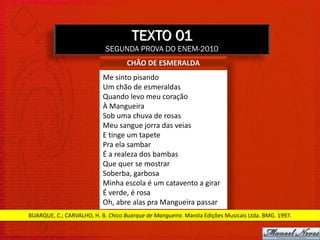 TEXTO 01
                            SEGUNDA PROVA DO ENEM-2010
                                    CHÃO DE ESMERALDA
                           Me sinto pisando
                           Um chão de esmeraldas
                           Quando levo meu coração
                           À Mangueira
                           Sob uma chuva de rosas
                           Meu sangue jorra das veias
                           E tinge um tapete
                           Pra ela sambar
                           É a realeza dos bambas
                           Que quer se mostrar
                           Soberba, garbosa
                           Minha escola é um catavento a girar
                           É verde, é rosa
                           Oh, abre alas pra Mangueira passar
BUARQUE, C.; CARVALHO, H. B. Chico Buarque de Mangueira. Marola Edições Musicais Ltda. BMG. 1997.
 