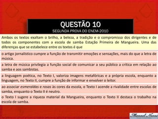 QUESTÃO 10
                               SEGUNDA PROVA DO ENEM-2010
Ambos os textos exaltam o brilho, a beleza, a tradição e o compromisso dos dirigentes e de
todos os componentes com a escola de samba Estação Primeira de Mangueira. Uma das
diferenças que se estabelece entre os textos é que
o artigo jornalístico cumpre a função de transmitir emoções e sensações, mais do que a letra de
música.
a letra de música privilegia a função social de comunicar a seu público a crítica em relação ao
samba e aos sambistas.
a linguagem poética, no Texto I, valoriza imagens metafóricas e a própria escola, enquanto a
linguagem, no Texto II, cumpre a função de informar e envolver o leitor.
ao associar esmeraldas e rosas às cores da escola, o Texto I acende a rivalidade entre escolas de
samba, enquanto o Texto II é neutro.
o Texto I sugere a riqueza material da Mangueira, enquanto o Texto II destaca o trabalho na
escola de samba.
 
