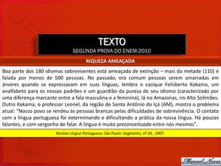 TEXTO
                                SEGUNDA PROVA DO ENEM-2010
                                       RIQUEZA AMEAÇADA
Boa parte dos 180 idiomas sobreviventes está ameaçada de extinção – mais da metade (110) é
falada por menos de 500 pessoas. No passado, era comum pessoas serem amarradas em
árvores quando se expressavam em suas línguas, lembra o cacique Felisberto Kokama, um
analfabeto para os nossos padrões e um guardião da pureza de seu idioma (caracterizado por
uma diferença marcante entre a fala masculina e a feminina), lá no Amazonas, no Alto Solimões.
Outro Kokama, o professor Leonel, da região de Santo Antônio do Içá (AM), mostra o problema
atual: “Nosso povo se rendeu às pessoas brancas pelas dificuldades de sobrevivência. O contato
com a língua portuguesa foi exterminando e dificultando a prática da nossa língua. Há poucos
falantes, e com vergonha de falar. A língua é muito preconceituada entre nós mesmos”.
                       Revista Língua Portuguesa. São Paulo: Segmento, nº 26 , 2007.
 