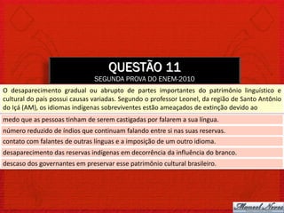 QUESTÃO 11
                               SEGUNDA PROVA DO ENEM-2010
O desaparecimento gradual ou abrupto de partes importantes do patrimônio linguístico e
cultural do país possui causas variadas. Segundo o professor Leonel, da região de Santo Antônio
do Içá (AM), os idiomas indígenas sobreviventes estão ameaçados de extinção devido ao
medo que as pessoas tinham de serem castigadas por falarem a sua língua.
número reduzido de índios que continuam falando entre si nas suas reservas.
contato com falantes de outras línguas e a imposição de um outro idioma.
desaparecimento das reservas indígenas em decorrência da influência do branco.
descaso dos governantes em preservar esse patrimônio cultural brasileiro.
 