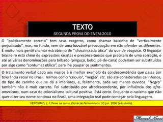 TEXTO
                                  SEGUNDA PROVA DO ENEM-2010
O “politicamente correto” tem seus exageros, como chamar baixinho de “verticalmente
prejudicado”, mas, no fundo, vem de uma louvável preocupação em não ofender os diferentes.
É muito mais gentil chamar estrabismo de “idiossincrasia ótica” do que de vesguice. O linguajar
brasileiro está cheio de expressões racistas e preconceituosas que precisam de uma correção, e
até as várias denominações para bêbado (pinguço, bebo, pé-de-cana) poderiam ser substituídas
por algo como “contumaz etílico”, para lhe poupar os sentimentos.
O tratamento verbal dado aos negros é o melhor exemplo da condescendência que passa por
tolerância racial no Brasil. Termos como “crioulo”, “negão” etc. são até considerados carinhosos,
do tipo de carinho que se dá a inferiores, e, felizmente, cada vez menos ouvidos. “Negro”
também não é mais correto. Foi substituído por afrodescendente, por influência dos afro-
americans, num caso de colonialismo cultural positivo. Está certo. Enquanto o racismo que não
quer dizer seu nome continua no Brasil, uma integração real pode começar pela linguagem.
                 VERÍSSIMO, L. F. Peixe na cama. Diário de Pernambuco. 10 jun. 2006 (adaptado).
 