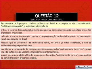 QUESTÃO 12
                               SEGUNDA PROVA DO ENEM-2010
Ao comparar a linguagem cotidiana utilizada no Brasil e as exigências do comportamento
“politicamente correto”, o autor tem a intenção de
criticar o racismo declarado do brasileiro, que convive com a discriminação camuflada em certas
expressões linguísticas.
defender o uso de termos que revelam a despreocupação do brasileiro quanto ao preconceito
racial, que inexiste no Brasil.
mostrar que os problemas de intolerância racial, no Brasil, já estão superados, o que se
evidencia na linguagem cotidiana.
questionar a condenação de certas expressões consideradas “politicamente incorretas”, o que
impede os falantes de usarem a linguagem espontaneamente.
sugerir que o país adote, além de uma postura linguística “politicamente correta”, uma política
de convivência sem preconceito racial.
 
