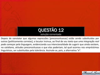 QUESTÃO 12
                                       solução comentada
Depois de constatar que algumas expressões [preconceituosas] estão sendo substituídas por
outras [politicamente corretas], o locutor insinua, ao final de seu texto que uma integração real
pode começar pela linguagem, evidenciando sua intencionalidade de sugerir que ainda existem,
no cotidiano, atitudes preconceituosas e que elas poderiam, tal qual ocorreu nos empréstimos
linguísticos, ser substituídas pela tolerância. Assinale-se, pois, a alternativa “e”.
 
