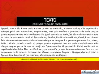 TEXTO
                                 SEGUNDA PROVA DO ENEM-2010
Quando vou a São Paulo, ando na rua ou vou ao mercado, apuro o ouvido; não espero só o
sotaque geral dos nordestinos, onipresentes, mas para conferir a pronúncia de cada um; os
paulistas pensam que todo nordestino fala igual; contudo as variações são mais numerosas que
as notas de uma escala musical. Pernambuco, Paraíba, Rio Grande do Norte, Ceará, Piauí têm no
falar de seus nativos muito mais variantes do que se imagina. E a gente se goza uns dos outros,
imita o vizinho, e todo mundo ri, porque parece impossível que um praiano de beira-mar não
chegue sequer perto de um sertanejo de Quixeramobim. O pessoal do Cariri, então, até se
orgulha do falar deles. Têm uns tês doces, quase um the; já nós, ásperos sertanejos, fazemos um
duro au ou eu de todos os terminais em al ou el – carnavau, Raqueu... Já os paraibanos trocam o
l pelo r. José Américo só me chamava, afetuosamente, de Raquer.
                    Queiroz, R. O Estado de São Paulo. 09 maio 1998 (fragmento adaptado).
 