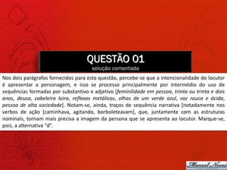 QUESTÃO 01
                                      solução comentada
Nos dois parágrafos fornecidos para esta questão, percebe-se que a intencionalidade do locutor
é apresentar a personagem, e isso se processo principalmente por intermédio do uso de
sequências formadas por substantivo e adjetivo [feminilidade em pessoa, trinta ou trinta e dois
anos, deusa, cabeleira loira, reflexos metálicos, olhos de um verde azul, voz rouca e ácida,
pessoa de alta sociedade]. Notam-se, ainda, traços de sequência narrativa [notadamente nos
verbos de ação [caminhava, agitando, borboleteavam], que, juntamente com as estruturas
nominais, tornam mais precisa a imagem da persona que se apresenta ao locutor. Marque-se,
pois, a alternativa “d”.
 