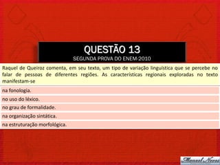 QUESTÃO 13
                               SEGUNDA PROVA DO ENEM-2010
Raquel de Queiroz comenta, em seu texto, um tipo de variação linguística que se percebe no
falar de pessoas de diferentes regiões. As características regionais exploradas no texto
manifestam-se
na fonologia.
no uso do léxico.
no grau de formalidade.
na organização sintática.
na estruturação morfológica.
 