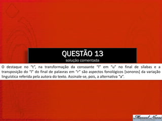 QUESTÃO 13
                                     solução comentada
O destaque no “t”, na transformação da consoante “l” em “u” no final de sílabas e a
transposição do “l” do final de palavras em “r” são aspectos fonológicos [sonoros] da variação
linguística referida pela autora do texto. Assinale-se, pois, a alternativa “a”.
 