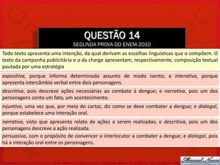 QUESTÃO 14
                              SEGUNDA PROVA DO ENEM-2010
Todo texto apresenta uma intenção, da qual derivam as escolhas linguísticas que o compõem. O
texto da campanha publicitária e o da charge apresentam, respectivamente, composição textual
pautada por uma estratégia
expositiva, porque informa determinado assunto de modo isento; e interativa, porque
apresenta intercâmbio verbal entre dois personagens.
descritiva, pois descreve ações necessárias ao combate à dengue; e narrativa, pois um dos
personagens conta um fato, um acontecimento.
injuntiva, uma vez que, por meio do cartaz, diz como se deve combater a dengue; e dialogal,
porque estabelece uma interação oral.
narrativa, visto que apresenta relato de ações a serem realizadas; e descritiva, pois um dos
personagens descreve a ação realizada.
persuasiva, com o propósito de convencer o interlocutor a combater a dengue; e dialogal, pois
há a interação oral entre os personagens.
 