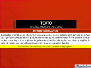 TEXTO
                                  SEGUNDA PROVA DO ENEM-2010
                                      EXPRESSÕES IDIOMÁTICAS
Expressões idiomáticas ou idiomatismo são expressões que se caracterizam por não identificar
seu significado através de suas palavras individuais ou no sentido literal. Não é possível traduzi-
las em outra língua e se originam de gírias e culturas de cada região. Nas diversas regiões do
país, há várias expressões idiomáticas que integram os chamados dialetos.
                   Disponível em: www.brasilescola.com. Acesso em: 24 abr. 2010 (adaptado).
 