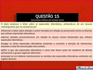 QUESTÃO 15
                               SEGUNDA PROVA DO ENEM-2010
O texto esclarece o leitor sobre as expressões idiomáticas, utilizando-se de um recurso
metalinguístico que se caracteriza por
influenciar o leitor sobre atitudes a serem tomadas em relação ao preconceito contra os falantes
que utilizam expressões idiomáticas.
externar atitudes preconceituosas em relação às classes menos favorecidas que utilizam
expressões idiomáticas.
divulgar as várias expressões idiomáticas existentes e controlar a atenção do interlocutor,
ativando o canal de comunicação entre ambos.
definir o que são expressões idiomáticas e como elas fazem parte do cotidiano do falante
pertencente a grupos regionais diferentes.
preocupar-se em elaborar esteticamente os sentidos das expressões idiomáticas existentes em
regiões distintas.
 