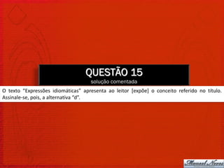QUESTÃO 15
                                    solução comentada
O texto “Expressões idiomáticas” apresenta ao leitor [expõe] o conceito referido no título.
Assinale-se, pois, a alternativa “d”.
 