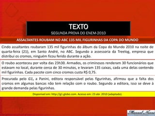 TEXTO
                                SEGUNDA PROVA DO ENEM-2010
         ASSALTANTES ROUBAM NO ABC 135 MIL FIGURINHAS DA COPA DO MUNDO
Cindo assaltantes roubaram 135 mil figurinhas do álbum da Copa do Mundo 2010 na noite de
quarta-feira (21), em Santo André, no ABC. Segundo a assessoria da Treelog, empresa que
distribui os cromos, ninguém ficou ferido durante a ação.
O roubo aconteceu por volta das 23h30. Armados, os criminosos renderam 30 funcionários que
estavam no local, durante cerca de 30 minutos, e levaram 135 caixas, cada uma delas contendo
mil figurinhas. Cada pacote com cinco cromos custa R$ 0,75.
Procurada pelo G1, a Panini, editora responsável pelas figurinhas, afirmou que a falta dos
cromos em algumas bancas não tem relação com o roubo. Segundo a editora, isso se deve à
grande demanda pelas figurinhas.
                  Disponível em: http://g1.globo.com. Acesso em: 23 abr. 2010 (adaptado).
 