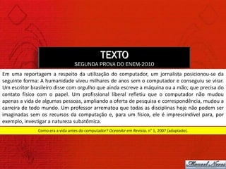 TEXTO
                                  SEGUNDA PROVA DO ENEM-2010
Em uma reportagem a respeito da utilização do computador, um jornalista posicionou-se da
seguinte forma: A humanidade viveu milhares de anos sem o computador e conseguiu se virar.
Um escritor brasileiro disse com orgulho que ainda escreve a máquina ou a mão; que precisa do
contato físico com o papel. Um profissional liberal refletiu que o computador não mudou
apenas a vida de algumas pessoas, ampliando a oferta de pesquisa e correspondência, mudou a
carreira de todo mundo. Um professor arrematou que todas as disciplinas hoje não podem ser
imaginadas sem os recursos da computação e, para um físico, ele é imprescindível para, por
exemplo, investigar a natureza subatômica.
               Como era a vida antes do computador? OceanAir em Revista. n° 1, 2007 (adaptado).
 